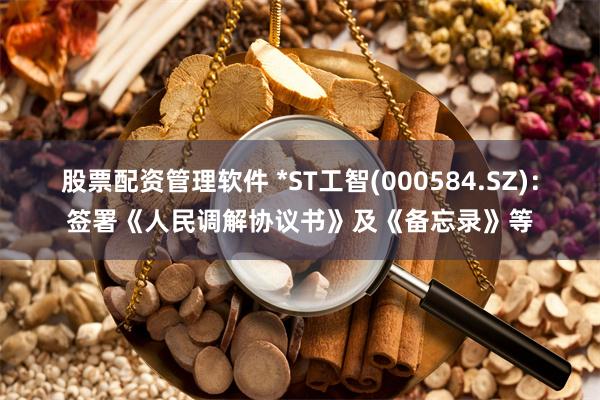 股票配资管理软件 *ST工智(000584.SZ)：签署《人民调解协议书》及《备忘录》等