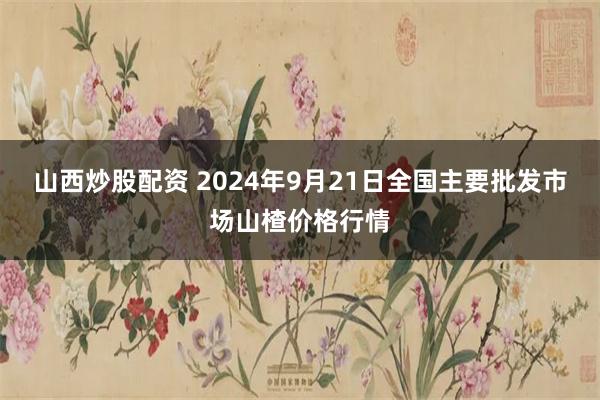 山西炒股配资 2024年9月21日全国主要批发市场山楂价格行情