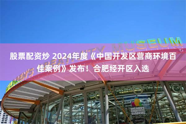 股票配资炒 2024年度《中国开发区营商环境百佳案例》发布！合肥经开区入选