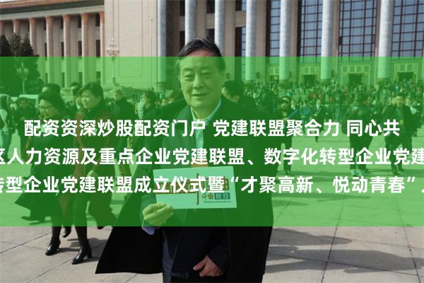 配资资深炒股配资门户 党建联盟聚合力 同心共融促发展——合肥高新区人力资源及重点企业党建联盟、数字化转型企业党建联盟成立仪式暨“才聚高新、悦动青春”人才日活动启动