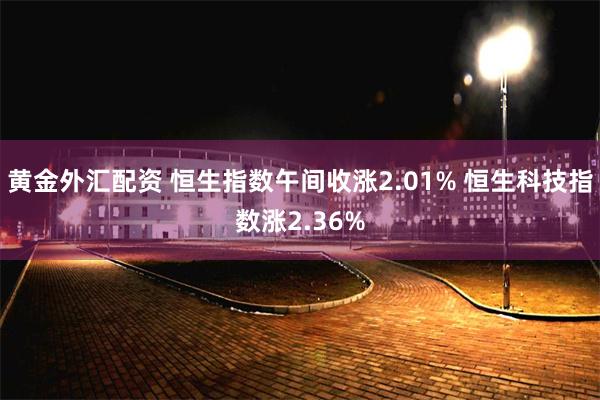 黄金外汇配资 恒生指数午间收涨2.01% 恒生科技指数涨2.36%