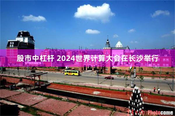 股市中杠杆 2024世界计算大会在长沙举行