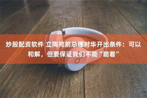 炒股配资软件 立陶宛前总理对华开出条件：可以和解，但要保证我们不能“跪着”