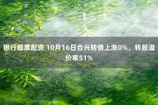 银行股票配资 10月16日合兴转债上涨0%，转股溢价率51%