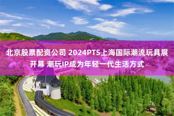 北京股票配资公司 2024PTS上海国际潮流玩具展开幕 潮玩IP成为年轻一代生活方式