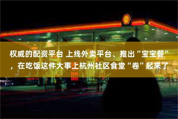 权威的配资平台 上线外卖平台、推出“宝宝餐”，在吃饭这件大事上杭州社区食堂“卷”起来了