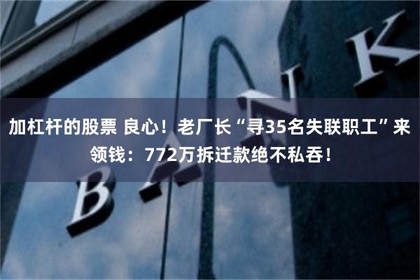 加杠杆的股票 良心！老厂长“寻35名失联职工”来领钱：772万拆迁款绝不私吞！