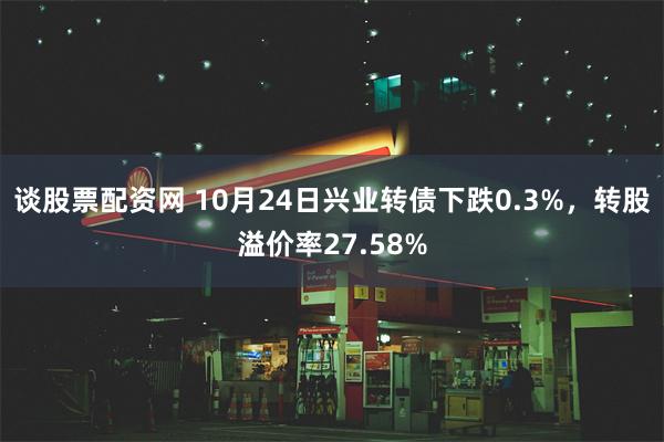 谈股票配资网 10月24日兴业转债下跌0.3%，转股溢价率27.58%