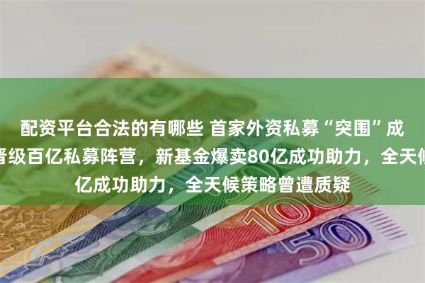 配资平台合法的有哪些 首家外资私募“突围”成功，桥水中国晋级百亿私募阵营，新基金爆卖80亿成功助力，全天候策略曾遭质疑