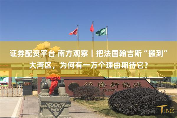 证券配资平台 南方观察｜把法国翰吉斯“搬到”大湾区，为何有一万个理由期待它？