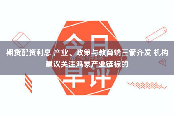 期货配资利息 产业、政策与教育端三箭齐发 机构建议关注鸿蒙产业链标的