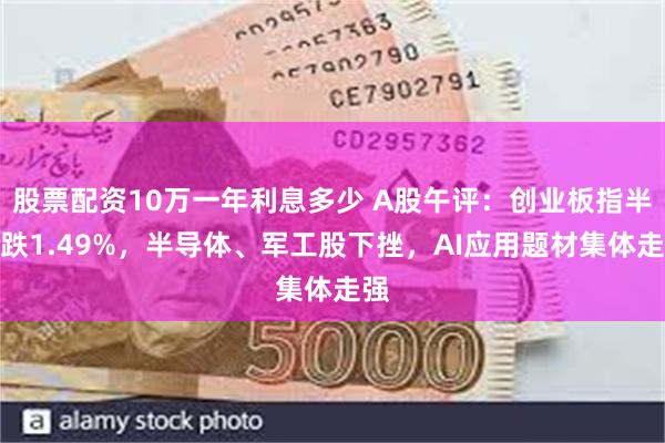 股票配资10万一年利息多少 A股午评：创业板指半日跌1.49%，半导体、军工股下挫，AI应用题材集体走强