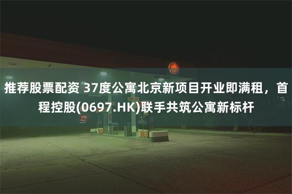 推荐股票配资 37度公寓北京新项目开业即满租，首程控股(0697.HK)联手共筑公寓新标杆