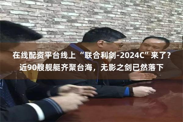 在线配资平台线上 “联合利剑-2024C”来了？近90艘舰艇齐聚台海，无影之剑已然落下