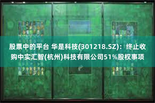 股票中的平台 华是科技(301218.SZ)：终止收购中实汇智(杭州)科技有限公司51%股权事项