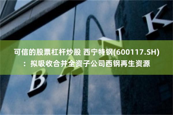 可信的股票杠杆炒股 西宁特钢(600117.SH)：拟吸收合并全资子公司西钢再生资源