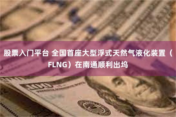 股票入门平台 全国首座大型浮式天然气液化装置（FLNG）在南通顺利出坞