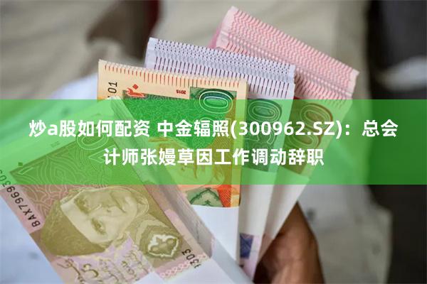 炒a股如何配资 中金辐照(300962.SZ)：总会计师张嫚草因工作调动辞职