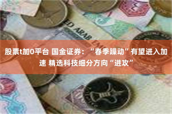 股票t加0平台 国金证券：“春季躁动”有望进入加速 精选科技细分方向“进攻”