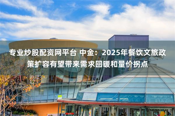 专业炒股配资网平台 中金：2025年餐饮文旅政策扩容有望带来需求回暖和量价拐点