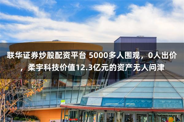 联华证券炒股配资平台 5000多人围观，0人出价，柔宇科技价值12.3亿元的资产无人问津