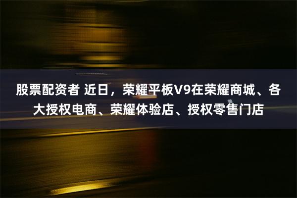 股票配资者 近日，荣耀平板V9在荣耀商城、各大授权电商、荣耀体验店、授权零售门店