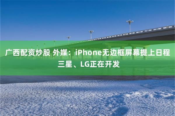 广西配资炒股 外媒：iPhone无边框屏幕提上日程 三星、LG正在开发