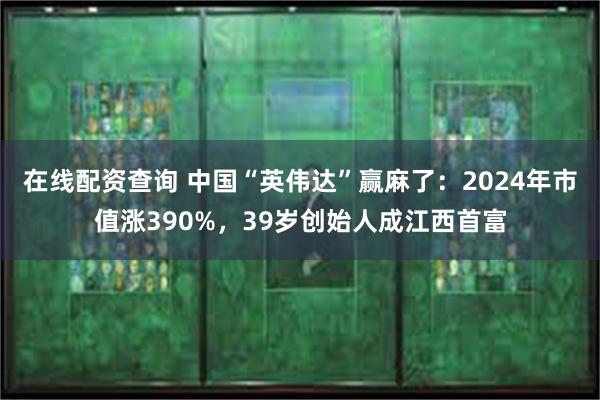 在线配资查询 中国“英伟达”赢麻了：2024年市值涨390%，39岁创始人成江西首富