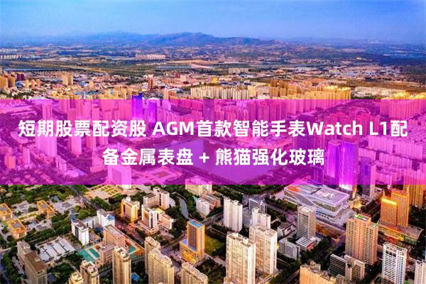 短期股票配资股 AGM首款智能手表Watch L1配备金属表盘 + 熊猫强化玻璃