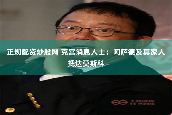 正规配资炒股网 克宫消息人士：阿萨德及其家人抵达莫斯科