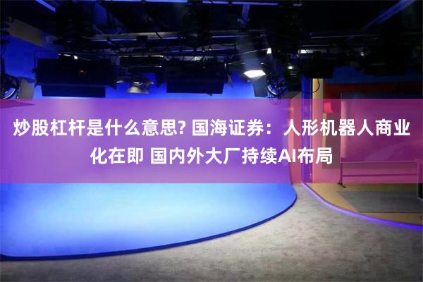 炒股杠杆是什么意思? 国海证券：人形机器人商业化在即 国内外大厂持续AI布局