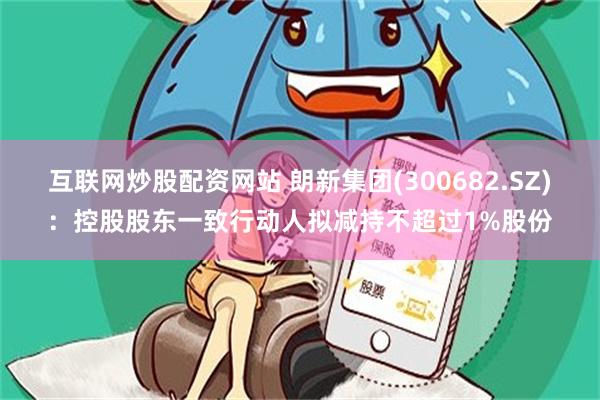 互联网炒股配资网站 朗新集团(300682.SZ)：控股股东一致行动人拟减持不超过1%股份