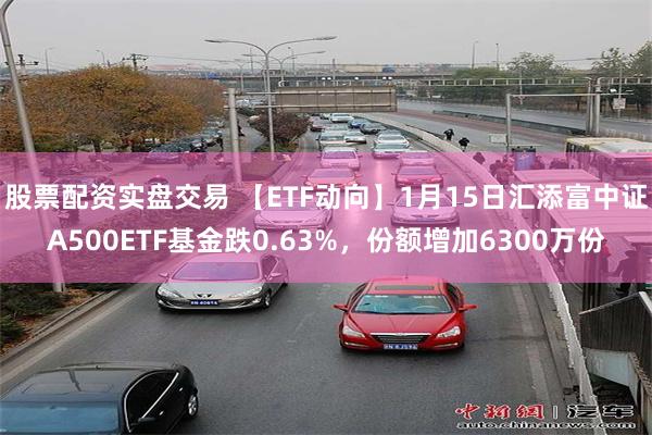 股票配资实盘交易 【ETF动向】1月15日汇添富中证A500ETF基金跌0.63%，份额增加6300万份