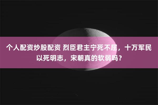 个人配资炒股配资 烈臣君主宁死不屈，十万军民以死明志，宋朝真的软弱吗？