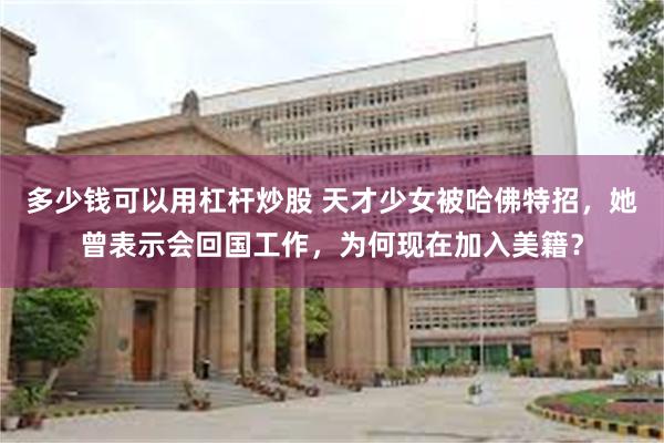 多少钱可以用杠杆炒股 天才少女被哈佛特招，她曾表示会回国工作，为何现在加入美籍？