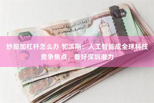 炒股加杠杆怎么办 郭滨刚：人工智能成全球科技竞争焦点，看好深圳潜力