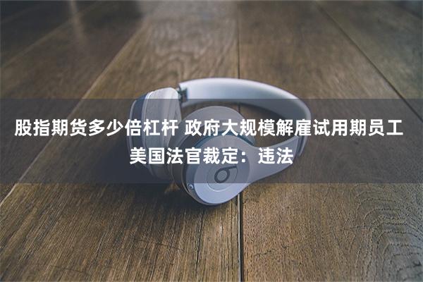 股指期货多少倍杠杆 政府大规模解雇试用期员工 美国法官裁定：违法