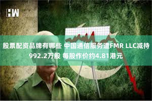 股票配资品牌有哪些 中国通信服务遭FMR LLC减持992.2万股 每股作价约4.81港元