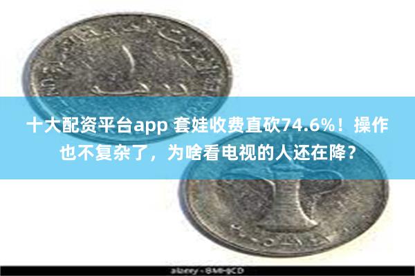 十大配资平台app 套娃收费直砍74.6%！操作也不复杂了，为啥看电视的人还在降？