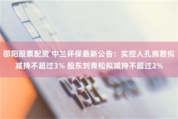 邵阳股票配资 中兰环保最新公告：实控人孔熊君拟减持不超过3% 股东刘青松拟减持不超过2%