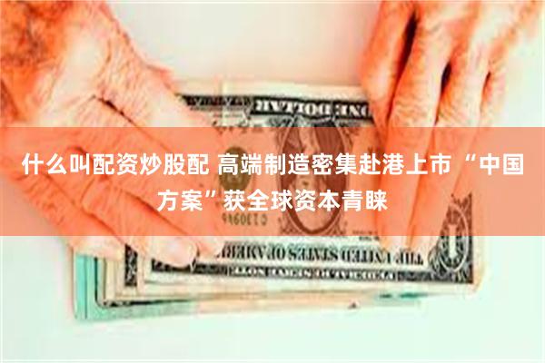 什么叫配资炒股配 高端制造密集赴港上市 “中国方案”获全球资本青睐