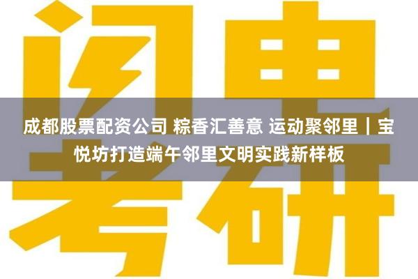 成都股票配资公司 粽香汇善意 运动聚邻里｜宝悦坊打造端午邻里文明实践新样板