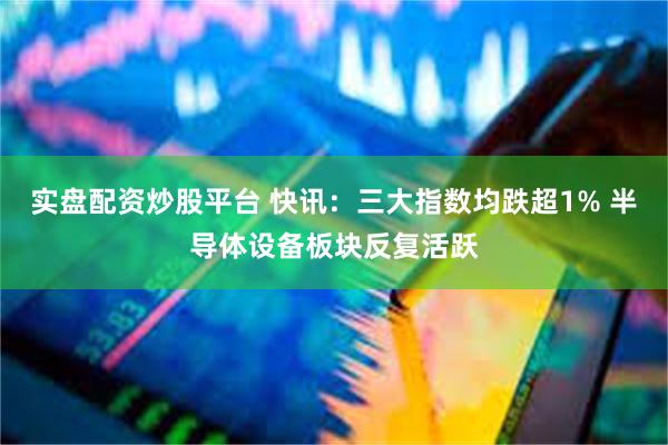 实盘配资炒股平台 快讯：三大指数均跌超1% 半导体设备板块反复活跃