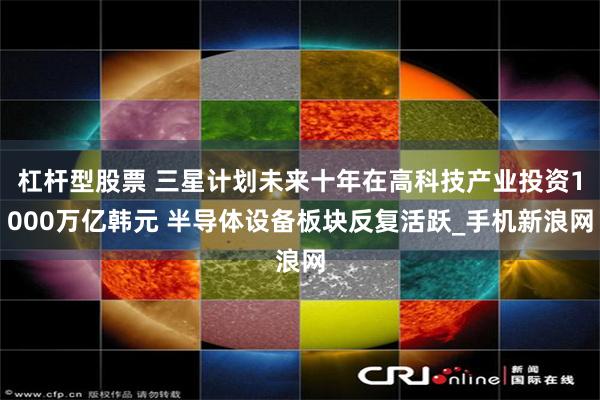 杠杆型股票 三星计划未来十年在高科技产业投资1000万亿韩元 半导体设备板块反复活跃_手机新浪网