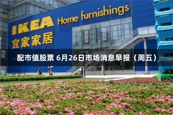 配市值股票 6月26日市场消息早报（周五）