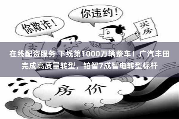 在线配资服务 下线第1000万辆整车！广汽丰田完成高质量转型，铂智7成智电转型标杆