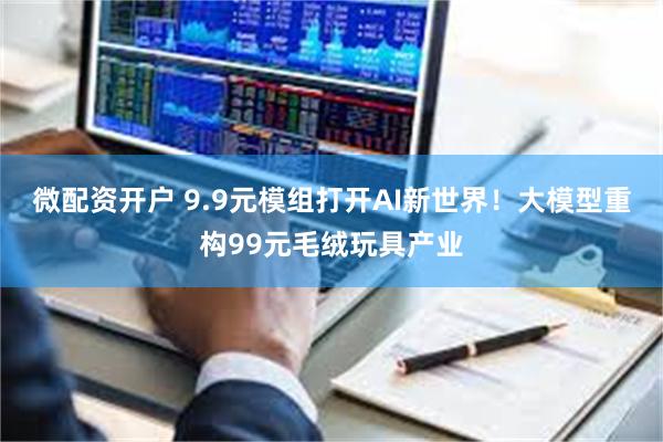 微配资开户 9.9元模组打开AI新世界！大模型重构99元毛绒玩具产业