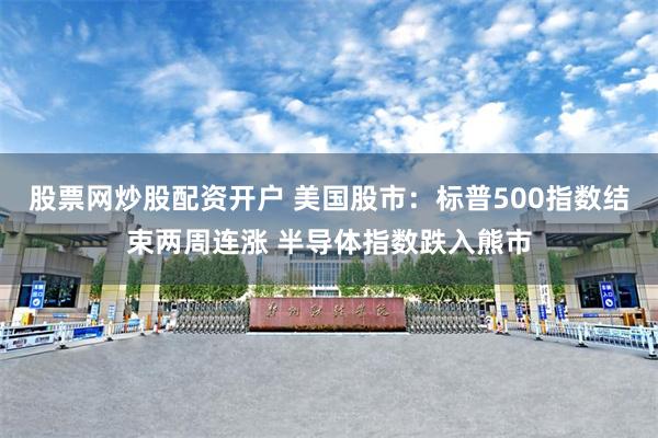 股票网炒股配资开户 美国股市：标普500指数结束两周连涨 半导体指数跌入熊市