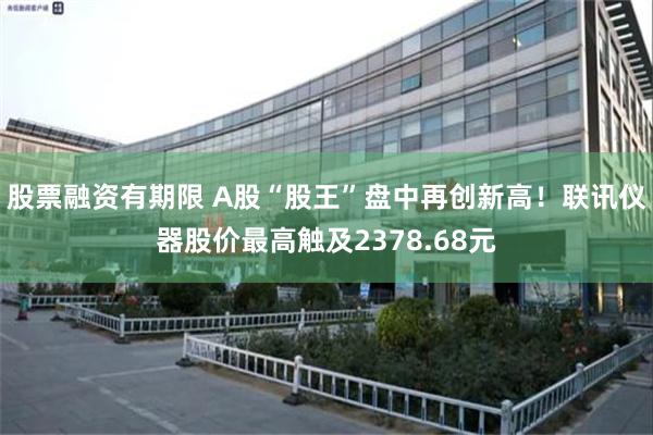 股票融资有期限 A股“股王”盘中再创新高！联讯仪器股价最高触及2378.68元