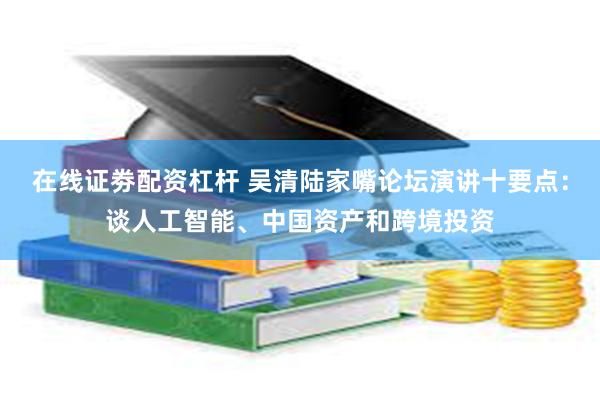 在线证劵配资杠杆 吴清陆家嘴论坛演讲十要点：谈人工智能、中国资产和跨境投资